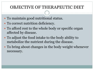 OBJECTIVE OF THERAPEUTIC DIET
 To maintain good nutritional status.
 To correct nutrition deficiency.
 To afford rest to the whole body or specific organ
affected by disease.
 To adjust the food intake to the body ability to
metabolize the nutrient during the disease.
 To bring about changes in the body weight whenever
necessary.
 