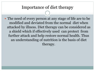 Importance of diet therapy
 The need of every person at any stage of life are to be
modified and deviated from the normal diet when
attacked by illness. Diet therapy can be considered as
a shield which if effectively used can protect from
further attack and help restore normal health. Thus
an understanding of nutrition is the basis of diet
therapy.
 