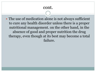 cont.
 The use of medication alone is not always sufficient
to cure any health disorder unless there is a proper
nutritional management. on the other hand, in the
absence of good and proper nutrition the drug
therapy, even though at its best may become a total
failure.
 