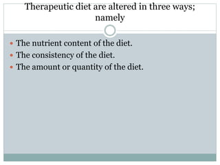 Therapeutic diet are altered in three ways;
namely
 The nutrient content of the diet.
 The consistency of the diet.
 The amount or quantity of the diet.
 