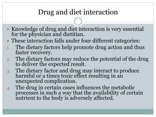 Drug and diet interaction
 Knowledge of drug and diet interaction is very essential
for the physician and dietitian.
 These interaction falls under four different categories:
1. The dietary factors help promote drug action and thus
faster recovery.
2. The dietary factors may reduce the potential of the drug
to deliver the expected result.
3. The dietary factor and drug may interact to produce
harmful or a times toxic effect resulting in an
unexpected complication.
4. The drug in certain cases influences the metabolic
processes in such a way that the availability of certain
nutrient to the body is adversely affected.
 