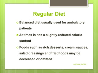 Regular Diet
 Balanced diet usually used for ambulatory
patients
 At times is has a slightly reduced caloric
content
 Foods such as rich desserts, cream sauces,
salad dressings and fried foods may be
decreased or omitted
ASTHA K. PATEL
 