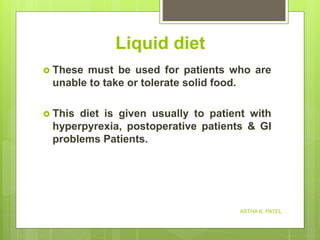 Liquid diet
 These must be used for patients who are
unable to take or tolerate solid food.
 This diet is given usually to patient with
hyperpyrexia, postoperative patients & GI
problems Patients.
ASTHA K. PATEL
 