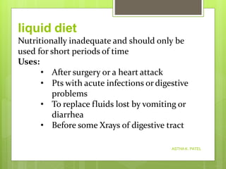 Nutritionally inadequate and should only be
used for short periods of time
Uses:
• After surgery or a heart attack
• Pts with acute infections or digestive
problems
• To replace fluids lost by vomiting or
diarrhea
• Before some Xrays of digestive tract
liquid diet
ASTHA K. PATEL
 