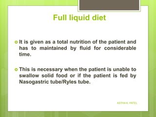 Full liquid diet
 It is given as a total nutrition of the patient and
has to maintained by fluid for considerable
time.
 This is necessary when the patient is unable to
swallow solid food or if the patient is fed by
Nasogastric tube/Ryles tube.
ASTHA K. PATEL
 