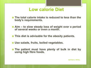 Low calorie Diet
 The total calorie intake is reduced to less than the
body’s requirements.
 Aim – to slow steady loss of weight over a period
of several weeks or even a month.
 This diet is advisable for the obesity patients.
 Use salads, fruits, boiled vegetables.
 The patient must have plenty of bulk in diet by
using high fibre foods.
ASTHA K. PATEL
 