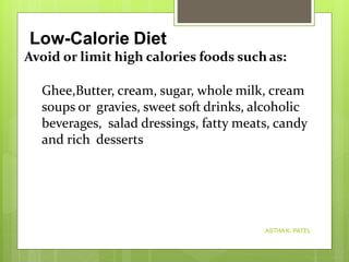 Avoid or limit high calories foods such as:
Ghee,Butter, cream, sugar, whole milk, cream
soups or gravies, sweet soft drinks, alcoholic
beverages, salad dressings, fatty meats, candy
and rich desserts
Low-Calorie Diet
ASTHA K. PATEL
 