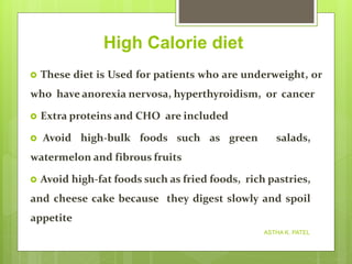 High Calorie diet
 These diet is Used for patients who are underweight, or
who have anorexia nervosa, hyperthyroidism, or cancer
 Extra proteins and CHO are included
 Avoid high-bulk foods such as green salads,
watermelon and fibrous fruits
 Avoid high-fat foods such as fried foods, rich pastries,
and cheese cake because they digest slowly and spoil
appetite
ASTHA K. PATEL
 