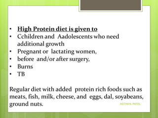 ASTHA K. PATEL
• High Protein diet is given to
• Cchildren and Aadolescents who need
additional growth
• Pregnant or lactating women,
• before and/or after surgery,
• Burns
• TB
Regular diet with added protein rich foods such as
meats, fish, milk, cheese, and eggs, dal, soyabeans,
ground nuts.
 