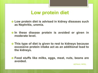 Low protein diet
 Low protein diet is advised in kidney diseases such
as Nephritis, uremia.
 In these disease protein is avoided or given in
moderate level.
 This type of diet is given to rest to kidneys because
excessive protein intake act as an additional load to
the kidneys.
 Food stuffs like milks, eggs, meat, nuts, beans are
avoided.
ASTHA K. PATEL
 