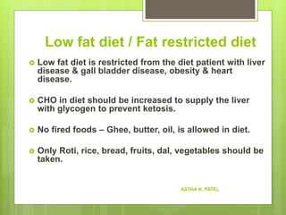 Low fat diet / Fat restricted diet
 Low fat diet is restricted from the diet patient with liver
disease & gall bladder disease, obesity & heart
disease.
 CHO in diet should be increased to supply the liver
with glycogen to prevent ketosis.
 No fired foods – Ghee, butter, oil, is allowed in diet.
 Only Roti, rice, bread, fruits, dal, vegetables should be
taken.
ASTHA K. PATEL
 