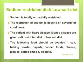 Sodium restricted diet/ Low salt diet
 Sodium is totally or partially restricted.
 The restriction of sodium is depend on severity of
conditions.
 The patient with heart disease, kidney disease are
given salt restricted diet or low salt diet.
 The following food should be avoided – salt,
baking powder, papads, canned foods, cheese,
pickles, salted chips & biscuits.
ASTHA K. PATEL
 