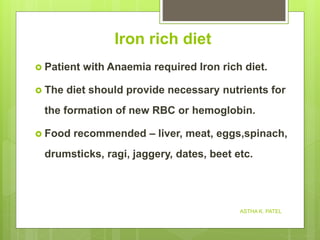 Iron rich diet
 Patient with Anaemia required Iron rich diet.
 The diet should provide necessary nutrients for
the formation of new RBC or hemoglobin.
 Food recommended – liver, meat, eggs,spinach,
drumsticks, ragi, jaggery, dates, beet etc.
ASTHA K. PATEL
 