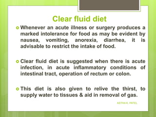 Clear fluid diet
 Whenever an acute illness or surgery produces a
marked intolerance for food as may be evident by
nausea, vomiting, anorexia, diarrhea, it is
advisable to restrict the intake of food.
 Clear fluid diet is suggested when there is acute
infection, in acute inflammatory conditions of
intestinal tract, operation of rectum or colon.
 This diet is also given to relive the thirst, to
supply water to tissues & aid in removal of gas.
ASTHA K. PATEL
 