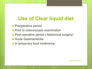 Use of Clear liquid diet
 Preoperative period
 Prior to colonoscopic examination
 Post-operative period ( Abdominal surgery)
 Acute Gastroenteritis
 In temporary food intolerance.
ASTHA K. PATEL
 