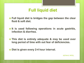Full liquid diet
 Full liquid diet is bridges the gap between the clear
fluid & soft diet.
 It is used following operations in acute gastritis,
infection & diarrhea.
 This diet is entirely adequate & may be used over
long period of time with out fear of deficiencies.
 Diet is given every 2-4 hour interval.
ASTHA K. PATEL
 