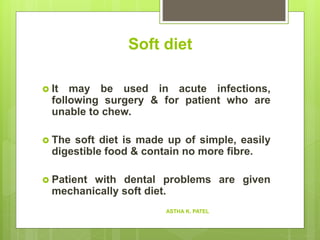 Soft diet
 It may be used in acute infections,
following surgery & for patient who are
unable to chew.
 The soft diet is made up of simple, easily
digestible food & contain no more fibre.
 Patient with dental problems are given
mechanically soft diet.
ASTHA K. PATEL
 