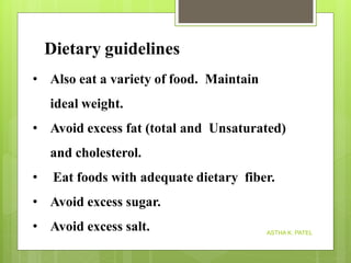 Dietary guidelines
ASTHA K. PATEL
• Also eat a variety of food. Maintain
ideal weight.
• Avoid excess fat (total and Unsaturated)
and cholesterol.
• Eat foods with adequate dietary fiber.
• Avoid excess sugar.
• Avoid excess salt.
 