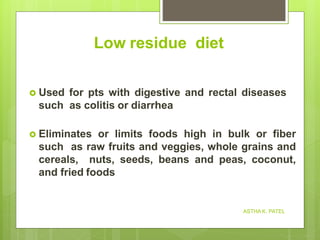 Low residue diet
 Used for pts with digestive and rectal diseases
such as colitis or diarrhea
 Eliminates or limits foods high in bulk or fiber
such as raw fruits and veggies, whole grains and
cereals, nuts, seeds, beans and peas, coconut,
and fried foods
ASTHA K. PATEL
 