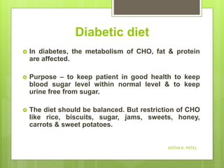Diabetic diet
 In diabetes, the metabolism of CHO, fat & protein
are affected.
 Purpose – to keep patient in good health to keep
blood sugar level within normal level & to keep
urine free from sugar.
 The diet should be balanced. But restriction of CHO
like rice, biscuits, sugar, jams, sweets, honey,
carrots & sweet potatoes.
ASTHA K. PATEL
 