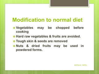 Modification to normal diet
 Vegetables may be chopped before
cooking
 Hard raw vegetables & fruits are avoided.
 Tough skin & seeds are removed
 Nuts & dried fruits may be used in
powdered forms.
ASTHA K. PATEL
 