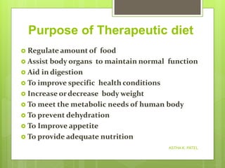 Purpose of Therapeutic diet
 Regulate amount of food
 Assist body organs to maintain normal function
 Aid in digestion
 To improve specific health conditions
 Increase ordecrease body weight
 To meet the metabolic needs of human body
 To prevent dehydration
 To Improve appetite
 To provide adequate nutrition
ASTHA K. PATEL
 