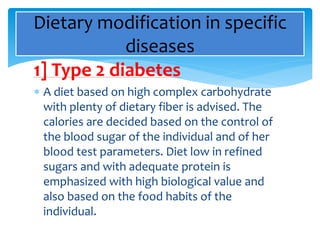 1] Type 2 diabetes
 A diet based on high complex carbohydrate
with plenty of dietary fiber is advised. The
calories are decided based on the control of
the blood sugar of the individual and of her
blood test parameters. Diet low in refined
sugars and with adequate protein is
emphasized with high biological value and
also based on the food habits of the
individual.
Dietary modification in specific
diseases
 