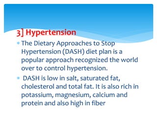 3] Hypertension
 The Dietary Approaches to Stop
Hypertension (DASH) diet plan is a
popular approach recognized the world
over to control hypertension.
 DASH is low in salt, saturated fat,
cholesterol and total fat. It is also rich in
potassium, magnesium, calcium and
protein and also high in fiber
 