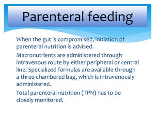 When the gut is compromised, initiation of
parenteral nutrition is advised.
Macronutrients are administered through
intravenous route by either peripheral or central
line. Specialized formulas are available through
a three-chambered bag, which is intravenously
administered.
Total parenteral nutrition (TPN) has to be
closely monitored.
Parenteral feeding
 