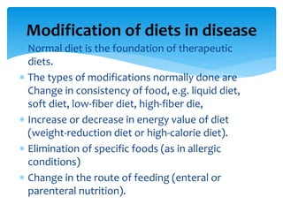  Normal diet is the foundation of therapeutic
diets.
 The types of modifications normally done are
Change in consistency of food, e.g. liquid diet,
soft diet, low-fiber diet, high-fiber die,
 Increase or decrease in energy value of diet
(weight-reduction diet or high-calorie diet).
 Elimination of specific foods (as in allergic
conditions)
 Change in the route of feeding (enteral or
parenteral nutrition).
Modification of diets in disease
 