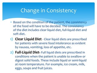  Based on the condition of the patient, the consistency
of the food will have to be decided. The consistency
of the diet includes clear liquid diet, full-liquid diet and
soft diet.
1) Clear Liquid Diet - Clear liquid diets are prescribed
for patients with severe food intolerance as evident
by nausea, vomiting, loss of appetite, etc.
2) Full-Liquid Diet- Full liquid diets are prescribed in
conditions when the patient is unable to swallow or
digest solid foods. These include liquid or semi-liquid
at room temperature. For example, ice cream, milk,
eggs, soups and fruit juices.
Change in Consistency
 