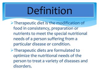 Therapeutic diet is the modification of
food in consistency, preparation or
nutrients to meet the special nutritional
needs of a person suffering from a
particular disease or condition.
Therapeutic diets are formulated to
optimize the nutritional needs of the
person to treat a variety of diseases and
disorders.
Definition
 