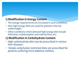 1) Modification in Energy Content
 The energy requirements are increased in such conditions.
 Also high energy diets are used for patients who are
underweight.
 Other conditions which demand high energy diet include
infections, malabsorption and malnutrition, etc.
2) Modification in Carbohydrate Content
 High carbohydrate diet may be prescribed in various
liver diseases.
 Simple carbohydes restricted diets are prescribed for
patients suffering from diabetes mellitus.
 