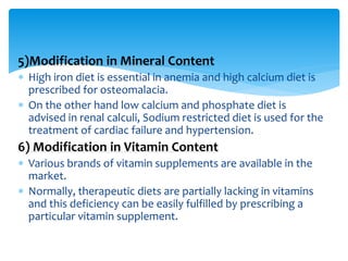 5)Modification in Mineral Content
 High iron diet is essential in anemia and high calcium diet is
prescribed for osteomalacia.
 On the other hand low calcium and phosphate diet is
advised in renal calculi, Sodium restricted diet is used for the
treatment of cardiac failure and hypertension.
6) Modification in Vitamin Content
 Various brands of vitamin supplements are available in the
market.
 Normally, therapeutic diets are partially lacking in vitamins
and this deficiency can be easily fulfilled by prescribing a
particular vitamin supplement.
 
