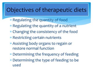  Regulating the quantity of food
 Regulating the quantity of a nutrient
 Changing the consistency of the food
 Restricting certain nutrients
 Assisting body organs to regain or
restore normal function
 Determining the frequency of feeding
 Determining the type of feeding to be
used
Objectives of therapeutic diets
 