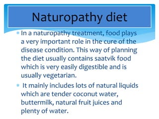  In a naturopathy treatment, food plays
a very important role in the cure of the
disease condition. This way of planning
the diet usually contains saatvik food
which is very easily digestible and is
usually vegetarian.
 It mainly includes lots of natural liquids
which are tender coconut water,
buttermilk, natural fruit juices and
plenty of water.
Naturopathy diet
 