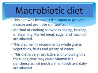  This diet was formulated in Japan to prevent
disease and promote spirituality.
 Method of cooking allowed is baking, broiling
or steaming. No red meat, sugar and much oil
are allowed.
 This diet mainly recommends whole grains,
vegetables, fruits and plenty of water.
 This diet is very restrictive and following this
for a long time may cause vitamin B12
deficiency as not much animal foods and dairy
are allowed.
Macrobiotic diet
 