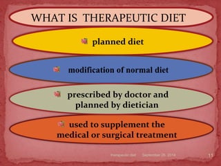 WHAT IS THERAPEUTIC DIET
September 26, 2014therapeutic diet 11
planned diet
modification of normal diet
used to supplement the
medical or surgical treatment
prescribed by doctor and
planned by dietician
 