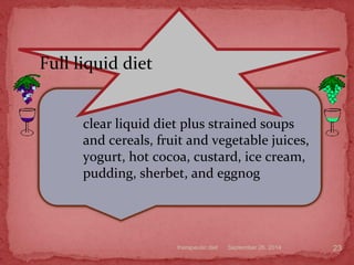 September 26, 2014therapeutic diet 23
clear liquid diet plus strained soups
and cereals, fruit and vegetable juices,
yogurt, hot cocoa, custard, ice cream,
pudding, sherbet, and eggnog
Full liquid diet
 