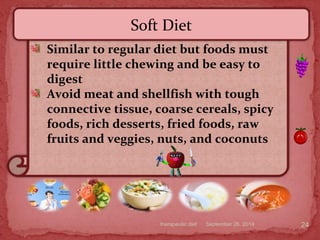 September 26, 2014therapeutic diet 24
Similar to regular diet but foods must
require little chewing and be easy to
digest
Avoid meat and shellfish with tough
connective tissue, coarse cereals, spicy
foods, rich desserts, fried foods, raw
fruits and veggies, nuts, and coconuts
Soft Diet
 
