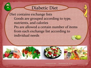 September 26, 2014therapeutic diet 27
Diet contains exchange lists
Goods are grouped according to type,
nutrients, and calories
Pts are allowed a certain number of items
from each exchange list according to
individual needs
Diabetic Diet
 