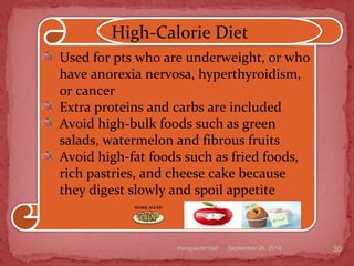 September 26, 2014therapeutic diet 30
Used for pts who are underweight, or who
have anorexia nervosa, hyperthyroidism,
or cancer
Extra proteins and carbs are included
Avoid high-bulk foods such as green
salads, watermelon and fibrous fruits
Avoid high-fat foods such as fried foods,
rich pastries, and cheese cake because
they digest slowly and spoil appetite
High-Calorie Diet
 