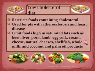 September 26, 2014therapeutic diet 31
Restricts foods containing cholesterol
Used for pts with atherosclerosis and heart
disease
Limit foods high in saturated fats such as
beef, liver, pork, lamb, egg yolk, cream,
cheese, natural cheeses, shellfish, whole
milk, and coconut and palm oil products
Low cholesterol
diet
 