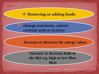 September 26, 2014therapeutic diet 12
Removing or adding foods
change nutrients, caloric
content and/or texture
Increase or decrease bulk in
the diet e.g. high or low fiber
diets
Increase or decrease the energy values
 