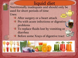 September 26, 2014therapeutic diet 21
Nutritionally inadequate and should only be
used for short periods of time
Uses:
After surgery or a heart attack
Pts with acute infections or digestive
problems
To replace fluids lost by vomiting or
diarrhea
Before some Xrays of digestive tract
liquid diet
 