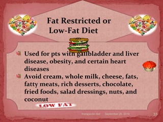 September 26, 2014therapeutic diet 33
Fat Restricted or
Low-Fat Diet
Used for pts with gallbladder and liver
disease, obesity, and certain heart
diseases
Avoid cream, whole milk, cheese, fats,
fatty meats, rich desserts, chocolate,
fried foods, salad dressings, nuts, and
coconut
 