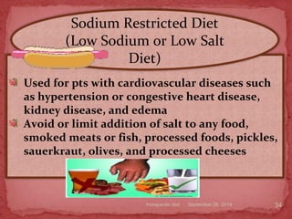 September 26, 2014therapeutic diet 34
Used for pts with cardiovascular diseases such
as hypertension or congestive heart disease,
kidney disease, and edema
Avoid or limit addition of salt to any food,
smoked meats or fish, processed foods, pickles,
sauerkraut, olives, and processed cheeses
Sodium Restricted Diet
(Low Sodium or Low Salt
Diet)
 