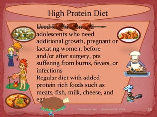 September 26, 2014therapeutic diet 35
High Protein Diet
Used for children and
adolescents who need
additional growth, pregnant or
lactating women, before
and/or after surgery, pts
suffering from burns, fevers, or
infections
Regular diet with added
protein rich foods such as
meats, fish, milk, cheese, and
eggs
 