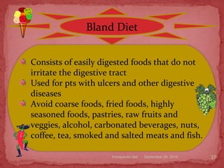 September 26, 2014therapeutic diet 37
Bland Diet
Consists of easily digested foods that do not
irritate the digestive tract
Used for pts with ulcers and other digestive
diseases
Avoid coarse foods, fried foods, highly
seasoned foods, pastries, raw fruits and
veggies, alcohol, carbonated beverages, nuts,
coffee, tea, smoked and salted meats and fish.
 