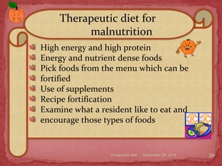 September 26, 2014therapeutic diet 39
High energy and high protein
Energy and nutrient dense foods
Pick foods from the menu which can be
fortified
Use of supplements
Recipe fortification
Examine what a resident like to eat and
encourage those types of foods
Therapeutic diet for
malnutrition
 